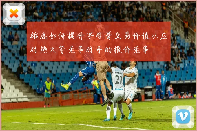 雄鹿如何提升字母哥交易价值以应对热火等竞争对手的报价竞争