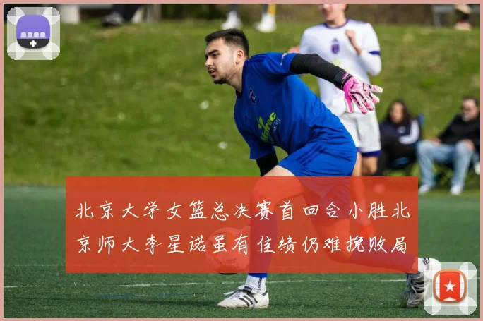 北京大学女篮总决赛首回合小胜北京师大李星诺虽有佳绩仍难挽败局