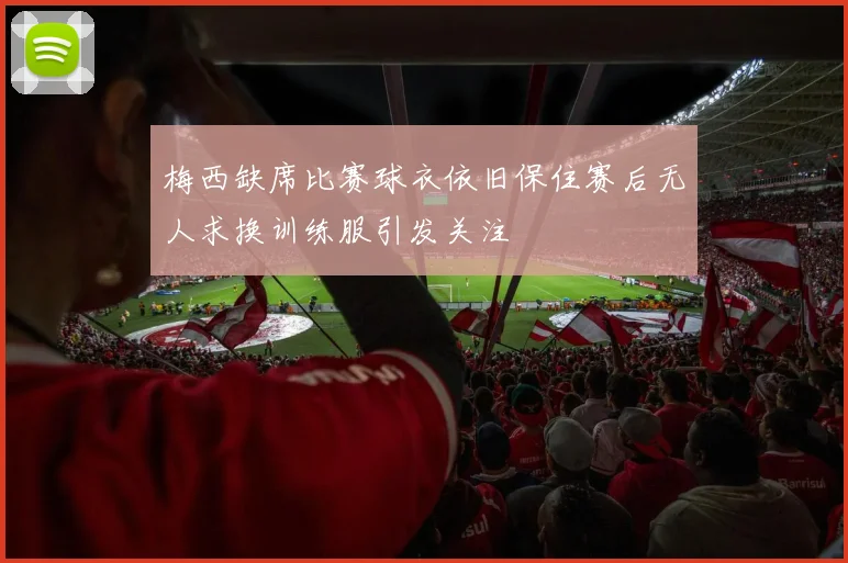梅西缺席比赛球衣依旧保住赛后无人求换训练服引发关注
