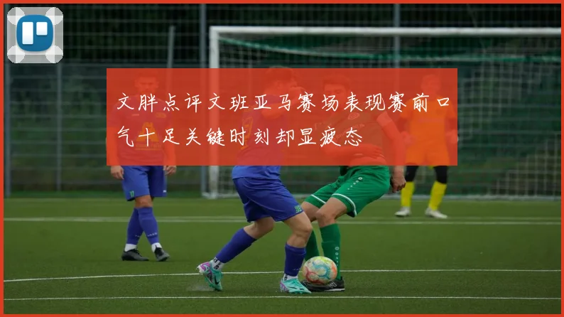 文胖点评文班亚马赛场表现赛前口气十足关键时刻却显疲态