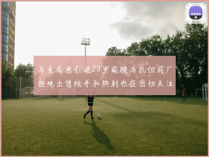 马竞有意引进20岁前腰马扎但药厂拒绝出售枪手和热刺也在密切关注