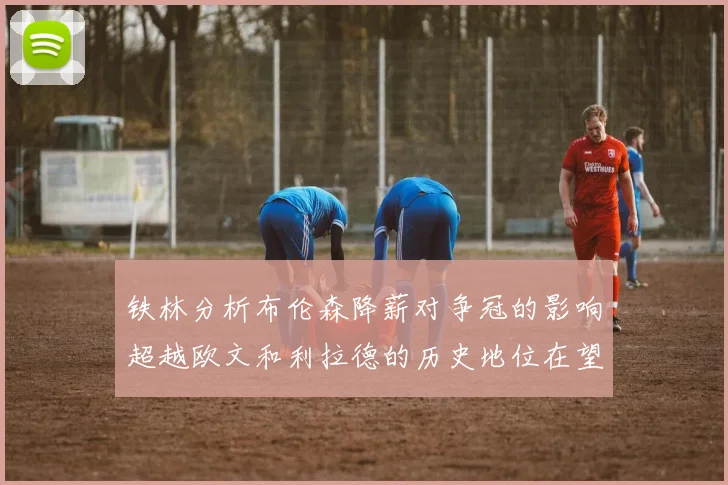铁林分析布伦森降薪对争冠的影响超越欧文和利拉德的历史地位在望