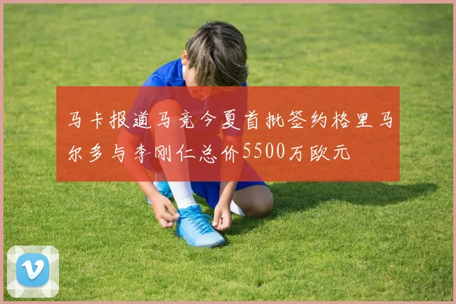 马卡报道马竞今夏首批签约格里马尔多与李刚仁总价5500万欧元