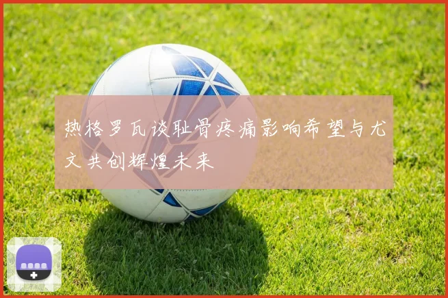 热格罗瓦谈耻骨疼痛影响希望与尤文共创辉煌未来