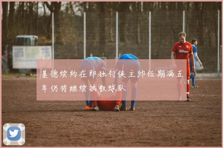 基德续约在即独行侠主帅任期满五年仍将继续执教球队
