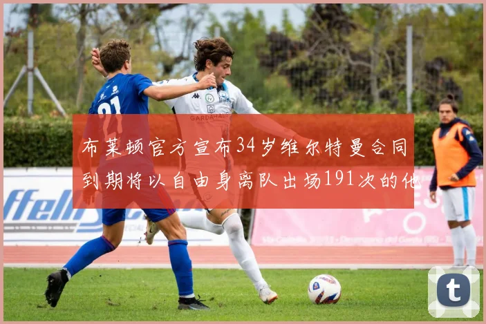 布莱顿官方宣布34岁维尔特曼合同到期将以自由身离队出场191次的他将开启新篇章