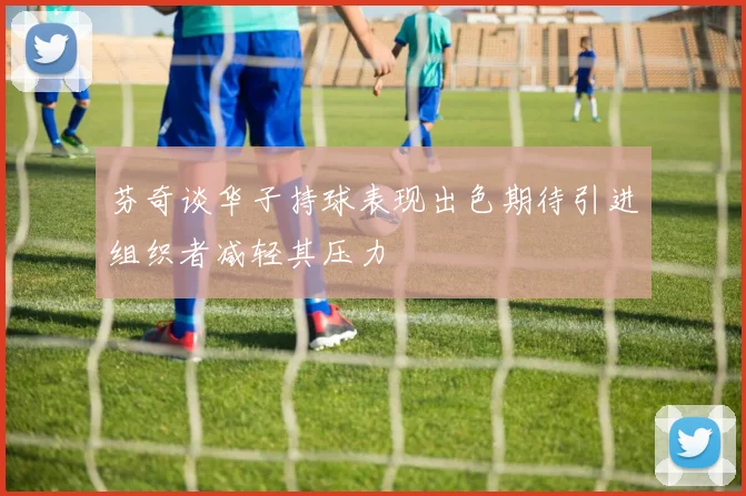 芬奇谈华子持球表现出色期待引进组织者减轻其压力
