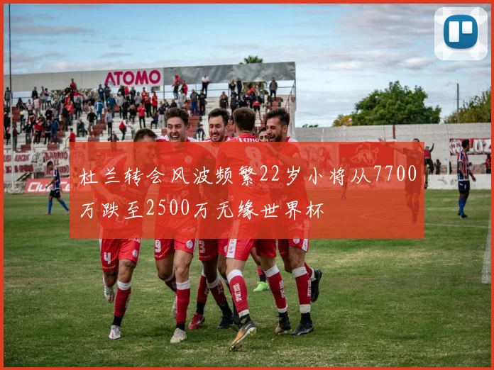 杜兰转会风波频繁22岁小将从7700万跌至2500万无缘世界杯