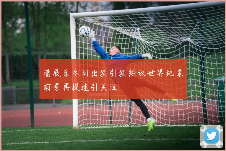 潘展乐冬训出发引发热议世界纪录前景再提速引关注