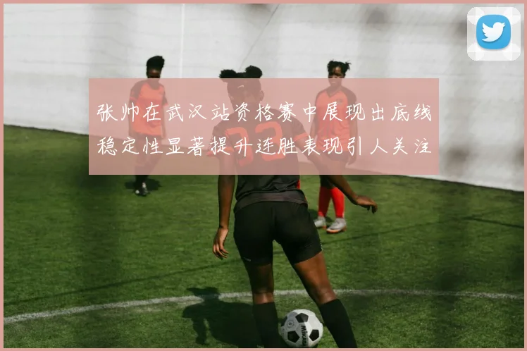 张帅在武汉站资格赛中展现出底线稳定性显著提升连胜表现引人关注
