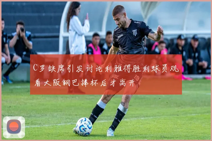 C罗缺席引发讨论利雅得胜利球员观看大阪钢巴捧杯后才离开