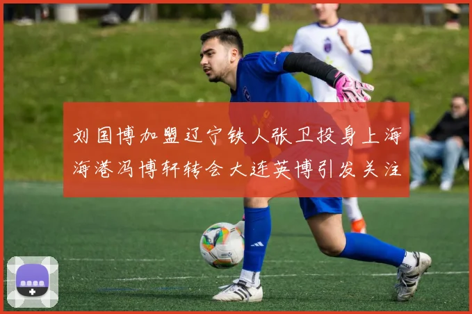 刘国博加盟辽宁铁人张卫投身上海海港冯博轩转会大连英博引发关注