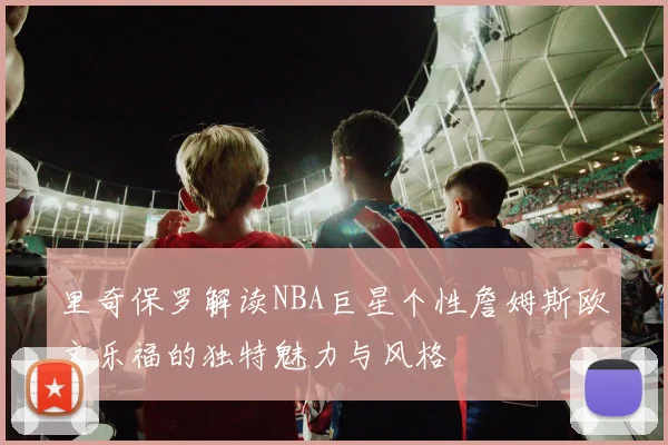 里奇保罗解读NBA巨星个性詹姆斯欧文乐福的独特魅力与风格