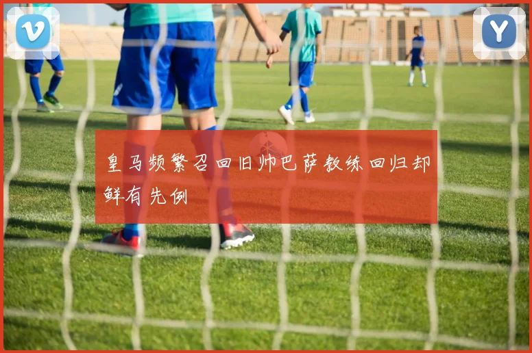 皇马频繁召回旧帅巴萨教练回归却鲜有先例