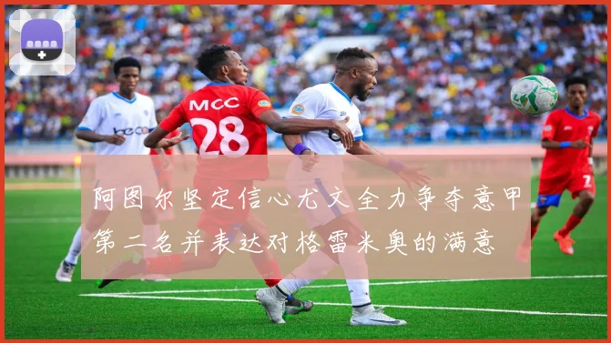 阿图尔坚定信心尤文全力争夺意甲第二名并表达对格雷米奥的满意