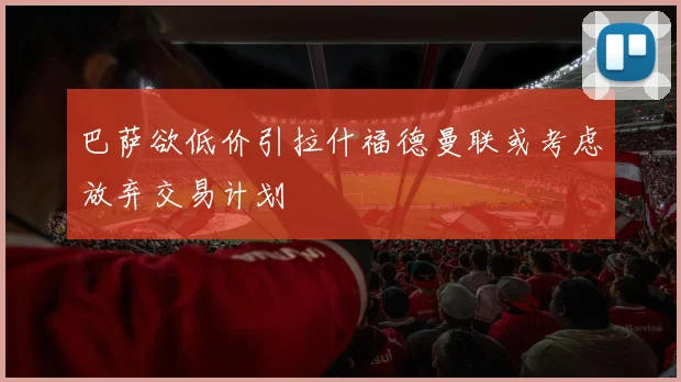 巴萨欲低价引拉什福德曼联或考虑放弃交易计划
