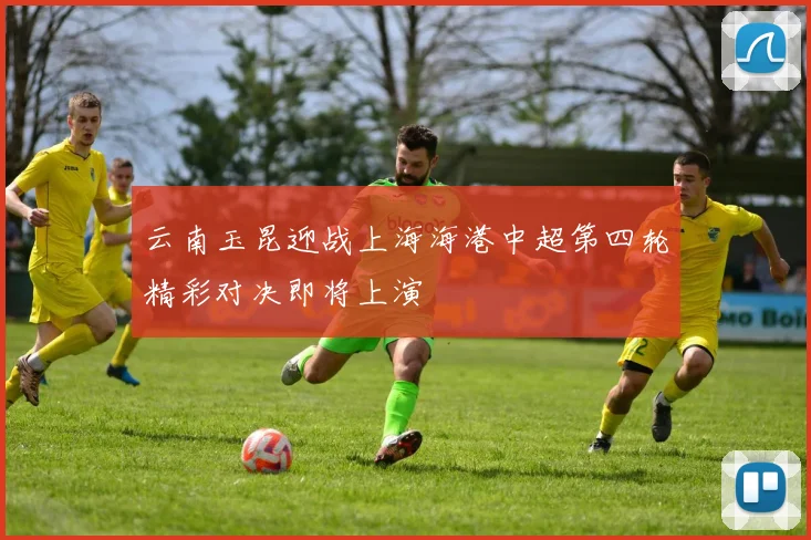 云南玉昆迎战上海海港中超第四轮精彩对决即将上演