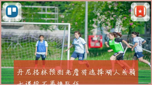 丹尼格林预测老詹将选择湖人或骑士退役不再换队伍