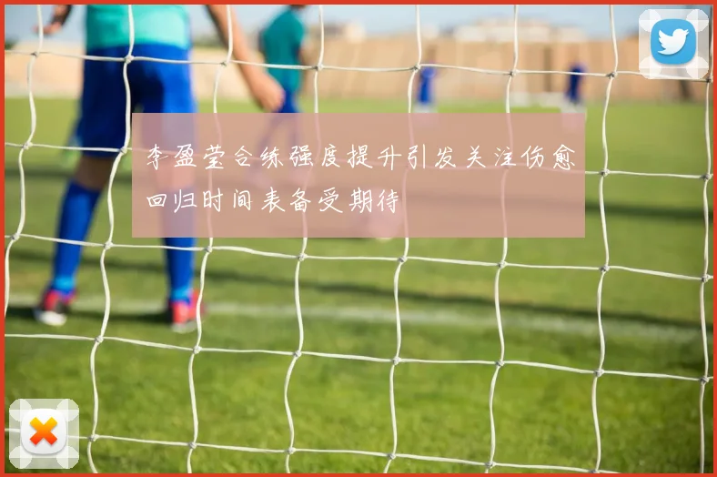 李盈莹合练强度提升引发关注伤愈回归时间表备受期待