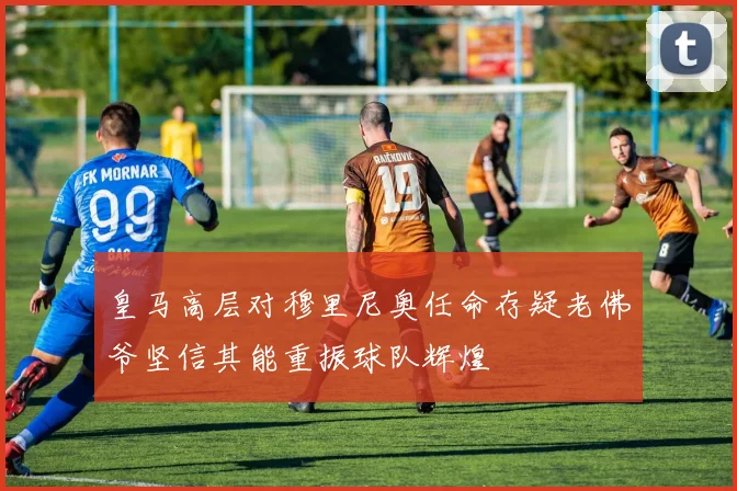 皇马高层对穆里尼奥任命存疑老佛爷坚信其能重振球队辉煌
