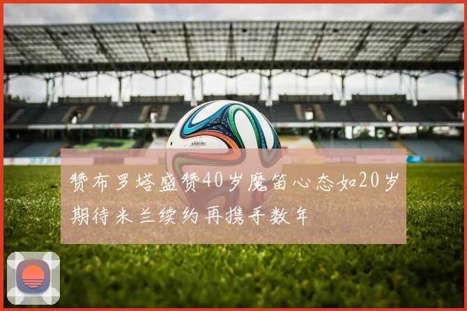 赞布罗塔盛赞40岁魔笛心态如20岁期待米兰续约再携手数年