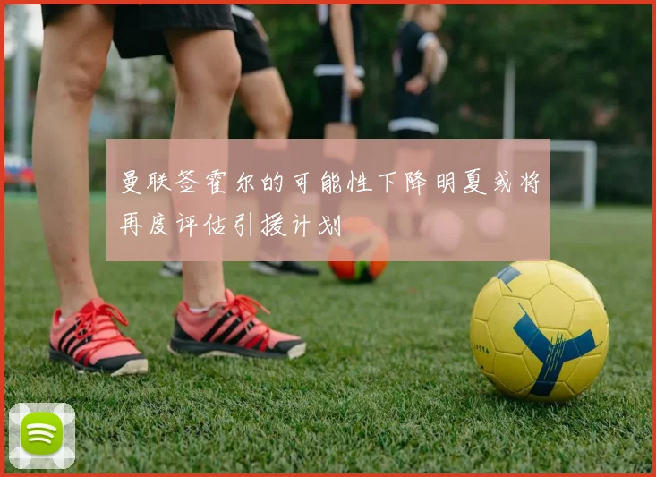 曼联签霍尔的可能性下降明夏或将再度评估引援计划