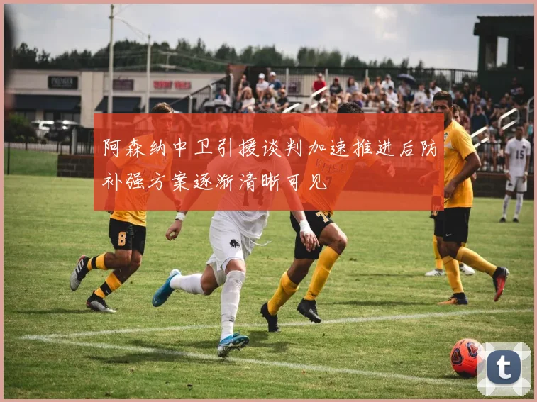 阿森纳中卫引援谈判加速推进后防补强方案逐渐清晰可见