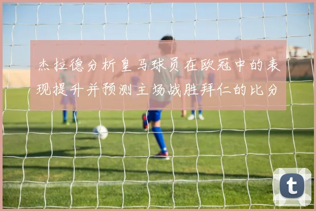 杰拉德分析皇马球员在欧冠中的表现提升并预测主场战胜拜仁的比分