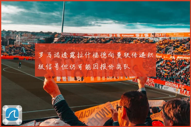 罗马诺透露拉什福德向曼联传递积极信号但仍可能因报价离队
