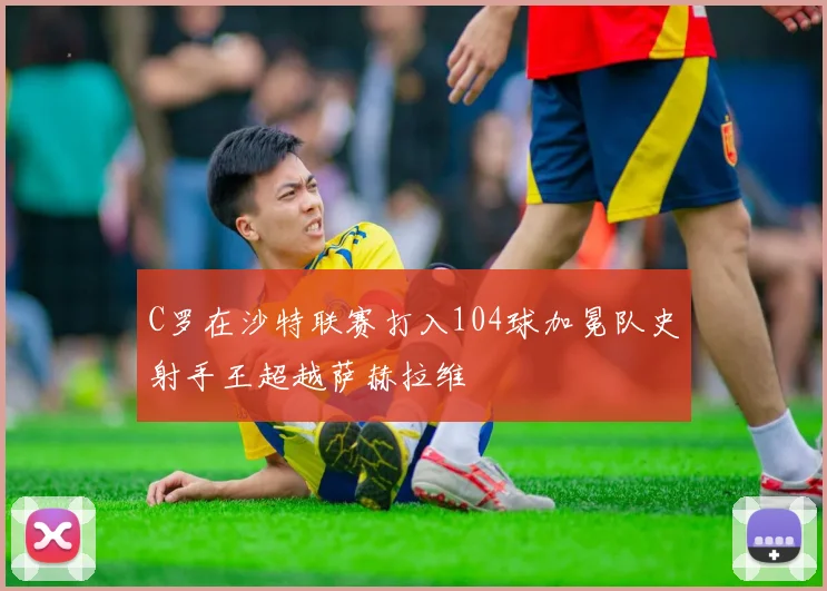 C罗在沙特联赛打入104球加冕队史射手王超越萨赫拉维