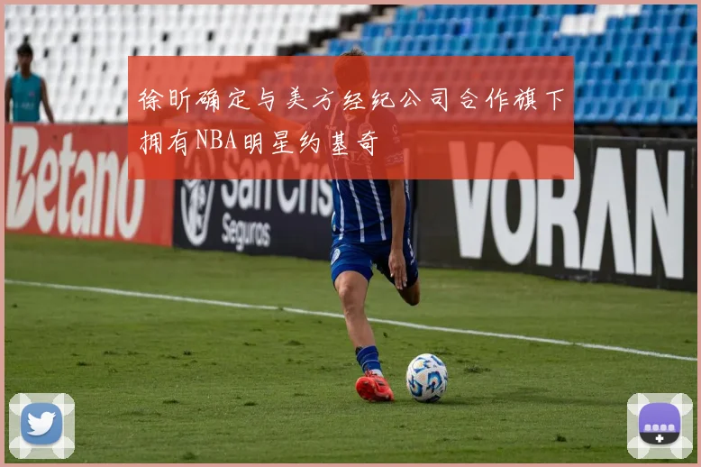 徐昕确定与美方经纪公司合作旗下拥有NBA明星约基奇