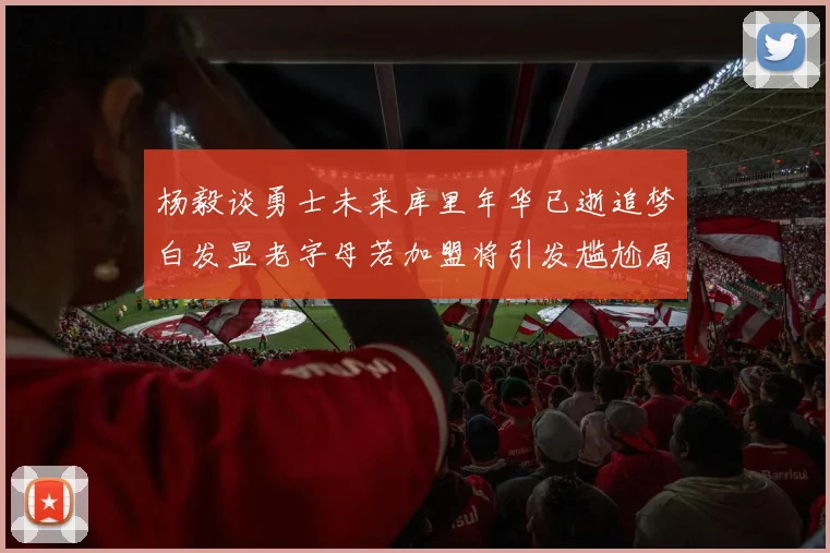 杨毅谈勇士未来库里年华已逝追梦白发显老字母若加盟将引发尴尬局面