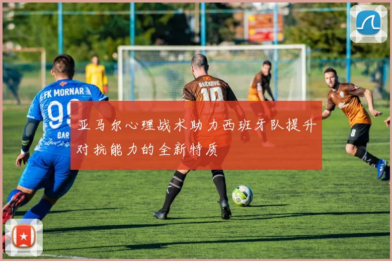 亚马尔心理战术助力西班牙队提升对抗能力的全新特质
