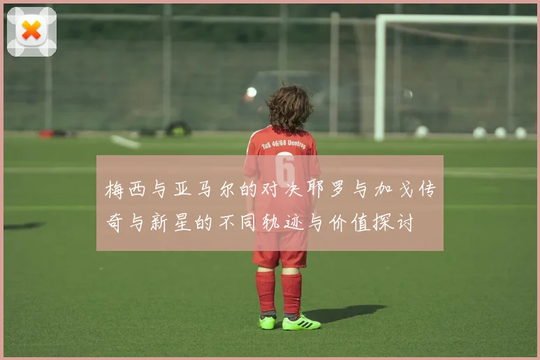 梅西与亚马尔的对决耶罗与加戈传奇与新星的不同轨迹与价值探讨