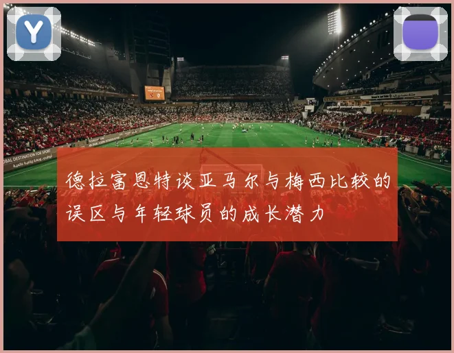 德拉富恩特谈亚马尔与梅西比较的误区与年轻球员的成长潜力