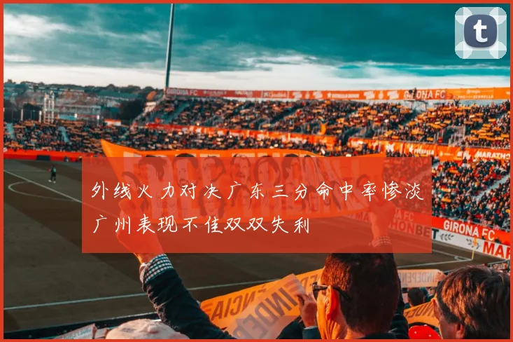 外线火力对决广东三分命中率惨淡广州表现不佳双双失利