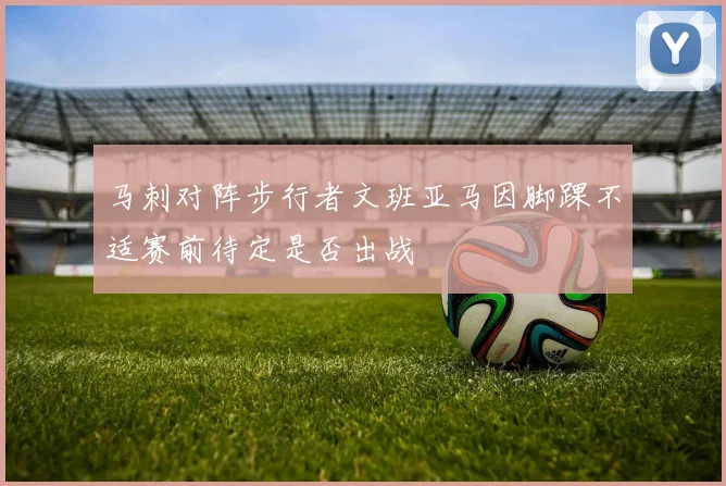 马刺对阵步行者文班亚马因脚踝不适赛前待定是否出战