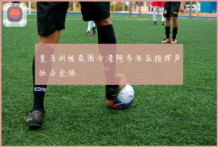 皇马训练氛围冷清阿韦洛亚指挥声独占全场