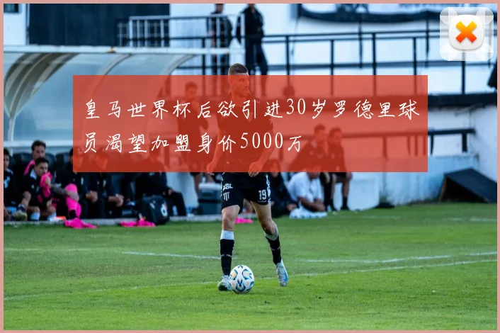 皇马世界杯后欲引进30岁罗德里球员渴望加盟身价5000万